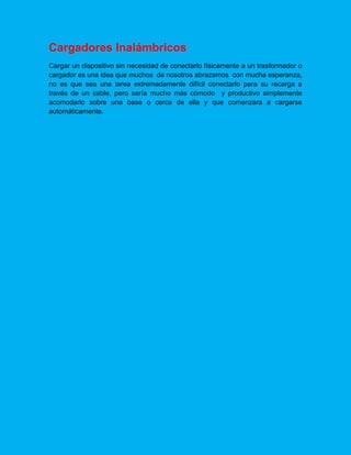 Cargadores Inalámbricos
Cargar un dispositivo sin necesidad de conectarlo físicamente a un trasformador o
cargador es una idea que muchos de nosotros abrazamos con mucha esperanza,
no es que sea una tarea extremadamente difícil conectarlo para su recarga a
través de un cable, pero sería mucho más cómodo y productivo simplemente
acomodarlo sobre una base o cerca de ella y que comenzara a cargarse
automáticamente.
 