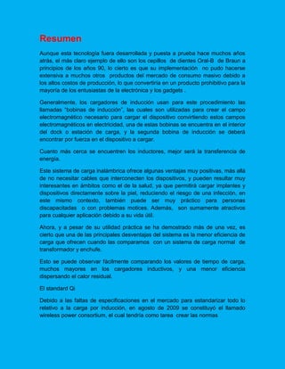 Resumen
Aunque esta tecnología fuera desarrollada y puesta a prueba hace muchos años
atrás, el más claro ejemplo de ello son los cepillos de dientes Oral-B de Braun a
principios de los años 90, lo cierto es que su implementación no pudo hacerse
extensiva a muchos otros productos del mercado de consumo masivo debido a
los altos costos de producción, lo que convertiría en un producto prohibitivo para la
mayoría de los entusiastas de la electrónica y los gadgets .
Generalmente, los cargadores de inducción usan para este procedimiento las
llamadas “bobinas de inducción”, las cuales son utilizadas para crear el campo
electromagnético necesario para cargar el dispositivo convirtiendo estos campos
electromagnéticos en electricidad, una de estas bobinas se encuentra en el interior
del dock o estación de carga, y la segunda bobina de inducción se deberá
encontrar por fuerza en el dispositivo a cargar.
Cuanto más cerca se encuentren los inductores, mejor será la transferencia de
energía.
Este sistema de carga inalámbrica ofrece algunas ventajas muy positivas, más allá
de no necesitar cables que interconecten los dispositivos, y pueden resultar muy
interesantes en ámbitos como el de la salud, ya que permitirá cargar implantes y
dispositivos directamente sobre la piel, reduciendo el riesgo de una infección, en
este mismo contexto, también puede ser muy práctico para personas
discapacitadas o con problemas motices. Además, son sumamente atractivos
para cualquier aplicación debido a su vida útil.
Ahora, y a pesar de su utilidad práctica se ha demostrado más de una vez, es
cierto que una de las principales desventajas del sistema es la menor eficiencia de
carga que ofrecen cuando las comparamos con un sistema de carga normal de
transformador y enchufe.
Esto se puede observar fácilmente comparando los valores de tiempo de carga,
muchos mayores en los cargadores inductivos, y una menor eficiencia
dispersando el calor residual.
El standard Qi
Debido a las faltas de especificaciones en el mercado para estandarizar todo lo
relativo a la carga por inducción, en agosto de 2009 se constituyó el llamado
wireless power consortium, el cual tendría como tarea crear las normas
 
