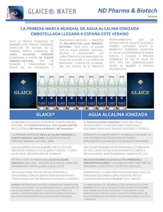 3
2
1




                                                                                                                    ND	
  Pharma	
  &	
  Biotech	
  
                                                                                                                                                                              NOTICIAS	
  




                 LA	
  PRIMERA	
  MARCA	
  MUNDIAL	
  DE	
  AGUA	
  ALCALINA	
  IONIZADA	
                                                                                         	
  

                         EMBOTELLADA	
  LLEGARA	
  A	
  ESPAÑA	
  ESTE	
  VERANO	
  
                                                                 INNOVADOR	
   METODO	
   Y	
   PROCESO	
                      MEDIO-­‐AMBIENTAL	
               QUE	
          LA	
  
    BAJO	
   LA	
   MARCA	
   COMERCIAL	
   DE	
  
                                                                 DE	
   BIO-­‐REACCION	
   100%	
   MINERAL-­‐                 EXTRACCION	
  DE	
  AGUA	
  DE	
  GLACIAR	
  O	
  
    GLAICE®,	
   ESTE	
   VERANO	
   PODREMOS	
  
                                                                 NATURAL.	
   TRAS	
   ESTE,	
   SE	
   LOGRA	
                ICEBERG	
   SUPONIAN	
   HASTA	
   EL	
  
    DISFRUTAR	
   EN	
   ESPAÑA	
   DE	
   LA	
  
                                                                 QUE	
   EL	
   AGUA	
   MINERAL	
   NATURAL,	
                MOMENTO.	
   PODREMOS	
   DISFRUTAR	
  
    PRIMERA	
   MARCA	
   COMERCIAL	
   DE	
  
                                                                 RECREE	
   Y	
   REPRODUZCA	
   LAS	
                         AL	
  FIN	
  DE	
  LA	
  EXPERIENCIA	
  DE	
  BEBER	
  
    AGUA	
          ALCALINA	
        IONIZADA	
  
                                                                 CARACTERISTICAS	
   DE	
   ANALOGIA	
   DEL	
                 PUREZA	
   Y	
   CALIDAD	
   A	
   PRECIOS	
  
    ELABORADA	
   A	
   PARTIR	
   DE	
   FUENTE	
  
                                                                 AGUA	
   DE	
   GLACIAR,	
   Y	
   LAS	
   SEÑAS	
   DE	
     NORMALES	
   YA	
   QUE	
   EL	
   AGUA	
   DE	
  
    MINERAL-­‐NATURAL	
              QUE	
    SE	
  
                                                                 IDENTIDAD	
   Y	
   PUREZA	
   DE	
   LA	
   MISMA,	
         ESTE	
   TIPO	
   ERA	
   COMERCIALIZADA	
  
    ELABORA	
   Y	
   TRANSFORMA	
   POR	
  
                                                                 SIN	
   LOS	
   COSTES	
   NI	
   EL	
   IMPACTO	
            ANTES	
   DE	
   GLAICE®	
   A	
   PRECIOS	
  
    MEDIO	
   DE	
   UN	
   NOVEDOSO	
   E	
  
                                                                                                                               PROHIBITIVOS.	
  




                                    GLAICE®	
                                                          AGUA	
  ALCALINA	
  IONIZADA	
  
      ELABORADA	
  EN	
  GALICIA	
  A	
  PARTIR	
  DE	
  FUENTE	
  MINERAL	
                    EL	
  AGUA	
  ALCALINA	
  IONIZADA	
  POSEE	
  MULTIPLES	
  
      NATURAL,	
  POR	
  FONTECELTA	
  S.A.	
  PARA	
  GLAICE	
  WATER	
                        APLICACIONES	
  Y	
  UTILIDADES	
  BIEN	
  CONOCIDAS	
  Y	
  
      BAJO	
  LICENCIA	
  ND	
  Pharma	
  &	
  Biotech	
  y	
  ND	
  Innovation.	
              DOCUMENTADAS	
  EN	
  EL	
  MUNDO	
  CIENTIFICO	
  Y	
  TECNICO.	
  

      	
  LA	
  PRIMERA	
  MARCA	
  DE	
  AGUA	
  ALCALINA	
  IONIZADA	
  de	
                  PRESENTA	
  UN	
  SABOR	
  LIMPIO	
  Y	
  OTORGA	
  AL	
  PALADAR	
  Y	
  A	
  
      FUENTE	
  MINERAL	
  NATURAL	
  ELABORADA	
  POR	
  UN	
                                  LOS	
  SENTIDOS	
  UNA	
  SENSACION	
  DE	
  PUREZA	
  
      PROCESO	
  MINERAL-­‐NATURAL	
  100%.	
                                                   DIFICILMENTE	
  ALCANZABLE	
  POR	
  NINGUN	
  OTRO	
  MEDIO.	
  

      EN	
  LA	
  ELABORACION	
  DE	
  GLAICE®,	
  NO	
  SE	
  UTILIZAN	
                       SIN	
  LOS	
  INCONVENIENTES	
  DE	
  MAQUINAS,	
  ESTABILIDAD,	
  
      PROCESOS	
  O	
  PRODUCTOS	
  QUIMICO-­‐TOXICOS.	
  	
  Y	
  TODO	
                       FILTROS,	
  DEFECTOS	
  DE	
  FUNCIONAMIENTO,	
  OBRAS	
  E	
  
      ELLO	
  CON	
  0´0%	
  EMISIONES	
  DE	
  CARBONO	
                                       INSTALACIONES,	
  MANTENIMIENTO,	
  TRANSPORTE,	
  ETC.	
  

      APORTA	
  TODO	
  LA	
  PUREZA	
  DEL	
  AGUA	
  ALCALINA	
                               AGUA	
  DE	
  MAXIMA	
  CALIDAD	
  (ULTRA	
  PREMIUM)	
  A	
  
      IONIZADA	
  ANALOGA	
  -­‐	
  AGUA	
  DE	
  GLACIAR	
  ASI	
  COMO	
  SUS	
               PRECIOS	
  POPULARES	
  Y	
  ACCESIBLES	
  PARA	
  TODO	
  TIPO	
  DE	
  
      PROPIEDADES	
  PARTICULARES	
  A	
  BAJO	
  COSTE.	
                                      PERSONAS,	
  COLECTIVOS	
  Y	
  ESTRATOS	
  SOCIALES.	
  

      APTA	
  PARA	
  TODO	
  TIPO	
  DE	
  DIETAS,	
  PERSONAS	
  Y	
                          PROPIEDADES	
  Y	
  CARACTERISTICAS	
  ESPECIALES	
  QUE	
  LAS	
  
      SITUACIONES,	
  ESPECIALMENTE	
  PARA	
  DEPORTISTAS	
  Y	
                               PERSONAS	
  DESCRIBEN	
  COMO	
  POSITIVAS	
  TRAS	
  EL	
  
      TODOS	
  AQUELLOS	
  QUE	
  REALIZAN	
  ESFUERZO	
  y	
  EJERCICIO	
                      CONSUMO	
  REGULAR	
  DE	
  GLAICE®	
  EN	
  EL	
  TIEMPO.	
  

      GLAICE®	
  PROPORCIONA	
  UN	
  NIVEL	
  SUPERIOR	
  DE	
  HIDRATACION,	
                 LA	
  INNOVACION	
  Y	
  EL	
  DESARROLLO	
  DE	
  UN	
  PRODUCTO	
  COMO	
  
      NO	
  SACIA,	
  NO	
  POSEE	
  LOS	
  INCONVENIENTES	
  DE	
  LA	
  MAYORIA	
  DE	
       GLAICE®	
  HACE	
  QUE	
  EL	
  MUNDO	
  ENTERO	
  PUEDA	
  PLANTEARSE	
  
      LAS	
  AGUAS	
  EMBOTELLADAS	
  Y	
  SU	
  CARGA	
  ELECTROLITICA	
                       UNA	
  FORMA	
  NUEVA	
  DE	
  ENTENDER	
  Y	
  CONSUMIR	
  EL	
  AGUA	
  
      IONICA	
  (-­‐)	
  PROPORCIONA	
  UNA	
  FUENTE	
  DE	
  ENERGIA	
  NATURAL	
             EMBOTELLADA,	
  MAS	
  ALLA	
  DEL	
  CONCEPTO	
  TRADICIONAL	
  DE	
  
      SIN	
  LOS	
  INCONVENIENTES	
  DE	
  LOS	
  AZUCARES	
  AÑADIDOS	
                       AGUAS	
  MINERALES	
  NATURALES	
  QUE	
  AHORA	
  SE	
  REVOLUCIONA	
  
                                                                                                Y	
  RENUEVA.	
  
 