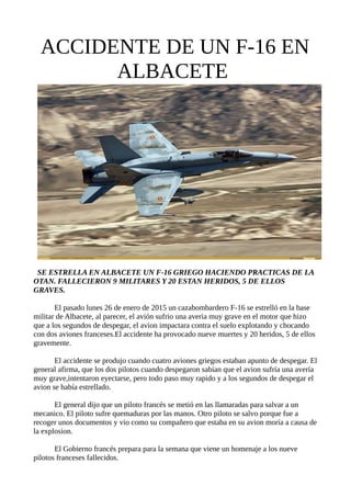 ACCIDENTE DE UN F-16 EN
ALBACETE
SE ESTRELLA EN ALBACETE UN F-16 GRIEGO HACIENDO PRACTICAS DE LA
OTAN. FALLECIERON 9 MILITARES Y 20 ESTAN HERIDOS, 5 DE ELLOS
GRAVES.
El pasado lunes 26 de enero de 2015 un cazabombardero F-16 se estrelló en la base
militar de Albacete, al parecer, el avión sufrio una averia muy grave en el motor que hizo
que a los segundos de despegar, el avion impactara contra el suelo explotando y chocando
con dos aviones franceses.El accidente ha provocado nueve muertes y 20 heridos, 5 de ellos
gravemente.
El accidente se produjo cuando cuatro aviones griegos estaban apunto de despegar. El
general afirma, que los dos pilotos cuando despegaron sabían que el avion sufría una avería
muy grave,intentaron eyectarse, pero todo paso muy rapido y a los segundos de despegar el
avion se había estrellado.
El general dijo que un piloto francés se metió en las llamaradas para salvar a un
mecanico. El piloto sufre quemaduras por las manos. Otro piloto se salvo porque fue a
recoger unos documentos y vio como su compañero que estaba en su avion moría a causa de
la explosion.
El Gobierno francés prepara para la semana que viene un homenaje a los nueve
pilotos franceses fallecidos.
 