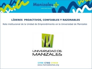 www.manizalesmas.org
LÍDERES PROACTIVOS, CONFIABLES Y RAZONABLES
Reto institucional de la Unidad de Emprendimiento en la Universidad de Manizales
 