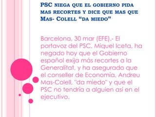 PSC niega que el gobierno pida mas recortes y dice que mas que Mas- Colell “da miedo” Barcelona, 30 mar (EFE).- El portavoz del PSC, Miquel Iceta, ha negado hoy que el Gobierno español exija más recortes a la Generalitat, y ha asegurado que el conseller de Economía, Andreu Mas-Colell, "da miedo" y que el PSC no tendría a alguien así en el ejecutivo. 