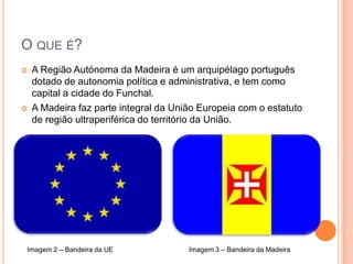 O que é?A Região Autónoma da Madeira é um arquipélago português dotado de autonomia política e administrativa, e tem como capital a cidade do Funchal.A Madeira faz parte integral da União Europeia com o estatuto de região ultraperiférica do território da União.Imagem 2 – Bandeira da UEImagem 3 – Bandeira da Madeira