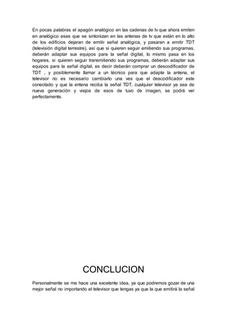 En pocas palabras el apagón analógico en las cadenas de tv que ahora emiten
en analógico esas que se sintonizan en las antenas de tv que están en lo alto
de los edificios dejaran de emitir señal analógica, y pasaran a emitir TDT
(televisión digital terrestre), así que si quieren seguir emitiendo sus programas,
deberán adaptar sus equipos para la señal digital, lo mismo pasa en los
hogares, si quieren seguir transmitiendo sus programas, deberán adaptar sus
equipos para la señal digital, es decir deberán comprar un descodificador de
TDT , y posiblemente llamar a un técnico para que adapte la antena, el
televisor no es necesario cambiarlo una ves que el descodificador este
conectado y que la entena reciba la señal TDT, cualquier televisor ya sea de
nueva generación y viejos de esos de tuvo de imagen, se podrá ver
perfectamente.
CONCLUCION
Personalmente se me hace una excelente idea, ya que podremos gozar de una
mejor señal no importando el televisor que tengas ya que la que emitirá la señal
 