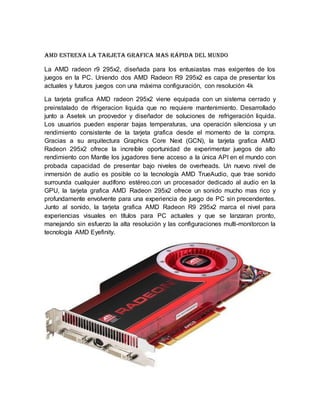 AMD estrena la tarjeta grafica mas rápida del mundo
La AMD radeon r9 295x2, diseñada para los entusiastas mas exigentes de los
juegos en la PC. Uniendo dos AMD Radeon R9 295x2 es capa de presentar los
actuales y futuros juegos con una máxima configuración, con resolución 4k
La tarjeta grafica AMD radeon 295x2 viene equipada con un sistema cerrado y
preinstalado de rfrigeracion liquida que no requiere mantenimiento. Desarrollado
junto a Asetek un proovedor y diseñador de soluciones de refrigeración liquida.
Los usuarios pueden esperar bajas temperaturas, una operación silenciosa y un
rendimiento consistente de la tarjeta grafica desde el momento de la compra.
Gracias a su arquitectura Graphics Core Next (GCN), la tarjeta grafica AMD
Radeon 295x2 ofrece la increíble oportunidad de experimentar juegos de alto
rendimiento con Mantle los jugadores tiene acceso a la única API en el mundo con
probada capacidad de presentar bajo niveles de overheads. Un nuevo nivel de
inmersión de audio es posible co la tecnología AMD TrueAudio, que trae sonido
surrounda cualquier audífono estéreo.con un procesador dedicado al audio en la
GPU, la tarjeta grafica AMD Radeon 295x2 ofrece un sonido mucho mas rico y
profundamente envolvente para una experiencia de juego de PC sin precendentes.
Junto al sonido, la tarjeta grafica AMD Radeon R9 295x2 marca el nivel para
experiencias visuales en títulos para PC actuales y que se lanzaran pronto,
manejando sin esfuerzo la alta resolución y las configuraciones multi-monitorcon la
tecnología AMD Eyefinity.
 