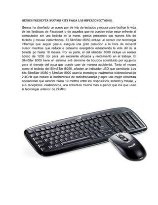 Genius presenta nuevos kits para los hiperconectados.
Genius ha diseñado un nuevo par de kits de teclados y mouse para facilitar la vida
de los fanáticos de Facebook o de aquellos que no pueden evitar estar enfrente al
computador sin una bebida en la mano, genius presentos sus nuevos kits de
teclado y mouse inalámbricos. El SlimStar i8050 incluye un sensor con tecnología
infrarroja que según genius asegura una gran presicion a la hora de moverel
cursor mientras que reduce e consumo energético extendiendo la vida útil de la
batería po hasta 18 meses. Por su parte, el del slimStar 8000 incluye un sensor
óptico de 1200 dpi para una excelente eficacia y rendimiento en el trabajo. El
SlimStar 8000 tiene un sistema anti derrame de liquidos constituido por agujeros
para el drenaje del agua que puede caer de manera accidental. Tanto el mouse
como el teclado del SlimSTar i8050, añaden un indicador LED que cambiarla. Los
kits SlimStar i8050 y SlimStar 8000 usan la tecnología inalámbrica bidireccional de
2.4GHz que reduce la interferencia de radiofrecuencia y logra una mejor cobertura
operacional que alcanza hasta 10 metros entre los dispositivos, teclado y mouse, y
sus receptores inalámbricos, una cobertura mucho mas superior que los que usan
la tecnología anterior de 27MHz.
 