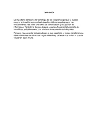 Conclusión
Es importante conocer esta tecnología de los hologramas porque tú puedes
conocer sobre el tema como las fotografías tridimensionales como van
evolucionando y es como una forma de comunicación y divulgación de
información. También la búsqueda para seguir perfeccionar la holografía, la
versatilidad y rápido acceso que brinda el almacenamiento holográfico.
Para eso hay que estar actualizados en lo que pasa todo el tiempo para tener una
visión más sobre las cosas que hagas en la vida y para que nos sirve o lo puedas
ocupar en algún futuro.
 