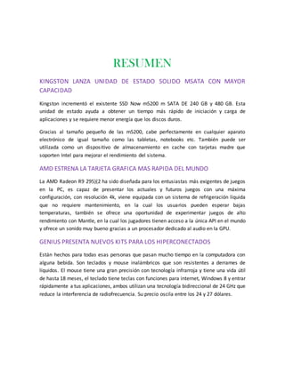 RESUMEN
KINGSTON LANZA UNIDAD DE ESTADO SOLIDO MSATA CON MAYOR
CAPACIDAD
Kingston incrementó el existente SSD Now m5200 m SATA DE 240 GB y 480 GB. Esta
unidad de estado ayuda a obtener un tiempo más rápido de iniciación y carga de
aplicaciones y se requiere menor energía que los discos duros.
Gracias al tamaño pequeño de las m5200, cabe perfectamente en cualquier aparato
electrónico de igual tamaño como las tabletas, notebooks etc. También puede ser
utilizada como un dispositivo de almacenamiento en cache con tarjetas madre que
soporten Intel para mejorar el rendimiento del sistema.
AMD ESTRENA LA TARJETA GRAFICA MAS RAPIDA DEL MUNDO
La AMD Radeon R9 295)(2 ha sido diseñada para los entusiastas más exigentes de juegos
en la PC, es capaz de presentar los actuales y futuros juegos con una máxima
configuración, con resolución 4k, viene equipada con un sistema de refrigeración líquida
que no requiere mantenimiento, en la cual los usuarios pueden esperar bajas
temperaturas, también se ofrece una oportunidad de experimentar juegos de alto
rendimiento con Mantle, en la cual los jugadores tienen acceso a la única API en el mundo
y ofrece un sonido muy bueno gracias a un procesador dedicado al audio en la GPU.
GENIUS PRESENTA NUEVOS KITS PARA LOS HIPERCONECTADOS
Están hechos para todas esas personas que pasan mucho tiempo en la computadora con
alguna bebida. Son teclados y mouse inalámbricos que son resistentes a derrames de
líquidos. El mouse tiene una gran precisión con tecnología infrarroja y tiene una vida útil
de hasta 18 meses, el teclado tiene teclas con funciones para internet, Windows 8 y entrar
rápidamente a tus aplicaciones, ambos utilizan una tecnología bidireccional de 24 GHz que
reduce la interferencia de radiofrecuencia. Su precio oscila entre los 24 y 27 dólares.
 