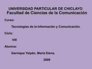 UNIVERSIDAD PARTICULAR DE CHICLAYO
 Facultad de Ciencias de la Comunicación
Curso:

    Tecnologías de la Información y Comunicación.

Ciclo:

     VIII

Alumna:

    Garnique Yaipén, María Elena.

                         2009
 