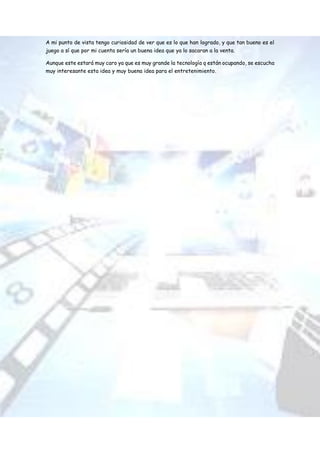 A mi punto de vista tengo curiosidad de ver que es lo que han logrado, y que tan bueno es el
juego a sí que por mi cuenta sería un buena idea que ya lo sacaran a la venta.
Aunque este estará muy caro ya que es muy grande la tecnología q están ocupando, se escucha
muy interesante esta idea y muy buena idea para el entretenimiento.
 