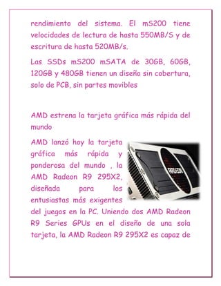rendimiento del sistema. El mS200 tiene
velocidades de lectura de hasta 550MB/S y de
escritura de hasta 520MB/s.
Las SSDs mS200 mSATA de 30GB, 60GB,
120GB y 480GB tienen un diseño sin cobertura,
solo de PCB, sin partes movibles
AMD estrena la tarjeta gráfica más rápida del
mundo
AMD lanzó hoy la tarjeta
gráfica más rápida y
ponderosa del mundo , la
AMD Radeon R9 295X2,
diseñada para los
entusiastas más exigentes
del juegos en la PC. Uniendo dos AMD Radeon
R9 Series GPUs en el diseño de una sola
tarjeta, la AMD Radeon R9 295X2 es capaz de
 