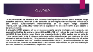 RESUMEN
Los dispositivos LED de nitruros se han utilizado en múltiples aplicaciones por su estrecho rango
espectral, eficiencia, duración y bajo consumo. La tecnología ya ha conseguido fabricar LEDs
con emisión suficientemente monocromática en un amplio rango espectral
(violeta, azul, rojo, verde, etc.) y el reto ahora es producir luz blanca eficiente, a gran escala, y
de forma rentable.
El proyecto SMASH propone el uso de nanotecnología para la fabricación de nanoleds, con
geometría cilíndrica de anchuras nanométricas (20 a 150 nm) y altura de una micra. El director
del ISOM, Enrique Calleja, quien lidera este proyecto desde la UPM, explica que se trata de
“crear y conectarlos entre sí, algo que optimizaría su funcionamiento ya que, cada uno de estos
elementos sería casi perfecto”. Estos bosques (matrices ordenadas) serían aún más eficientes
que sus equivalentes “macizos”, tendrían una durabilidad de 50 a 100 mil horas (frente a las tres
mil horas de una bombilla incandescente), y su consumo sería mínimo, ya que toda la energía
eléctrica se utilizaría para emitir luz, sin producir calor
 