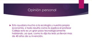 Opinión personal
 Esto ayudara mucho a la ecología y nuestra propia
economía, si todo resulta como lo explica el profesor
Calleja esto es un gran paso tecnológicamente
hablando, ya que, como lo dijo los leds ya llevan mas
de 40 años de su invención.
 