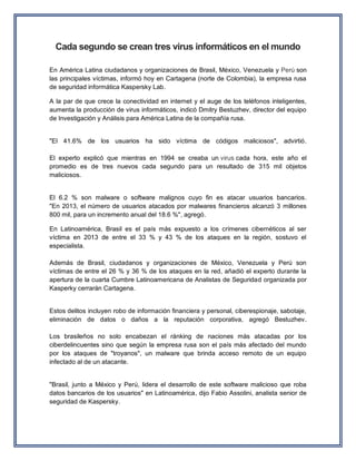 Cada segundo se crean tres virus informáticos en el mundo 
En América Latina ciudadanos y organizaciones de Brasil, México, Venezuela y Perú son las principales víctimas, informó hoy en Cartagena (norte de Colombia), la empresa rusa de seguridad informática Kaspersky Lab. A la par de que crece la conectividad en internet y el auge de los teléfonos inteligentes, aumenta la producción de virus informáticos, indicó Dmitry Bestuzhev, director del equipo de Investigación y Análisis para América Latina de la compañía rusa. 
"El 41.6% de los usuarios ha sido víctima de códigos maliciosos", advirtió. El experto explicó que mientras en 1994 se creaba un virus cada hora, este año el promedio es de tres nuevos cada segundo para un resultado de 315 mil objetos maliciosos. 
El 6.2 % son malware o software malignos cuyo fin es atacar usuarios bancarios. "En 2013, el número de usuarios atacados por malwares financieros alcanzó 3 millones 800 mil, para un incremento anual del 18.6 %", agregó. En Latinoamérica, Brasil es el país más expuesto a los crímenes cibernéticos al ser víctima en 2013 de entre el 33 % y 43 % de los ataques en la región, sostuvo el especialista. Además de Brasil, ciudadanos y organizaciones de México, Venezuela y Perú son víctimas de entre el 26 % y 36 % de los ataques en la red, añadió el experto durante la apertura de la cuarta Cumbre Latinoamericana de Analistas de Seguridad organizada por Kasperky cerrarán Cartagena. 
Estos delitos incluyen robo de información financiera y personal, ciberespionaje, sabotaje, eliminación de datos o daños a la reputación corporativa, agregó Bestuzhev. Los brasileños no solo encabezan el ránking de naciones más atacadas por los ciberdelincuentes sino que según la empresa rusa son el país más afectado del mundo por los ataques de "troyanos", un malware que brinda acceso remoto de un equipo infectado al de un atacante. 
"Brasil, junto a México y Perú, lidera el desarrollo de este software malicioso que roba datos bancarios de los usuarios" en Latinoamérica, dijo Fabio Assolini, analista senior de seguridad de Kaspersky.  