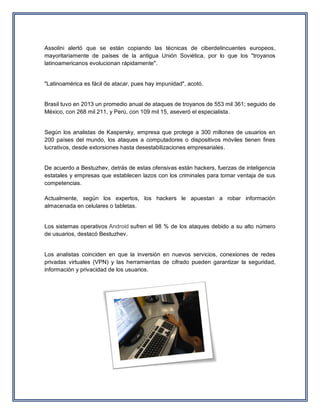 Assolini alertó que se están copiando las técnicas de ciberdelincuentes europeos, mayoritariamente de países de la antigua Unión Soviética, por lo que los "troyanos latinoamericanos evolucionan rápidamente". 
"Latinoamérica es fácil de atacar, pues hay impunidad", acotó. 
Brasil tuvo en 2013 un promedio anual de ataques de troyanos de 553 mil 361; seguido de México, con 268 mil 211, y Perú, con 109 mil 15, aseveró el especialista. 
Según los analistas de Kaspersky, empresa que protege a 300 millones de usuarios en 200 países del mundo, los ataques a computadores o dispositivos móviles tienen fines lucrativos, desde extorsiones hasta desestabilizaciones empresariales. 
De acuerdo a Bestuzhev, detrás de estas ofensivas están hackers, fuerzas de inteligencia estatales y empresas que establecen lazos con los criminales para tomar ventaja de sus competencias. Actualmente, según los expertos, los hackers le apuestan a robar información almacenada en celulares o tabletas. 
Los sistemas operativos Android sufren el 98 % de los ataques debido a su alto número de usuarios, destacó Bestuzhev. 
Los analistas coinciden en que la inversión en nuevos servicios, conexiones de redes privadas virtuales (VPN) y las herramientas de cifrado pueden garantizar la seguridad, información y privacidad de los usuarios. 
 