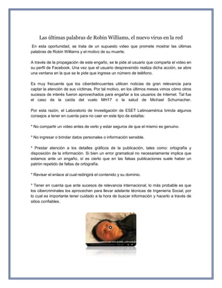 Las últimas palabras de Robin Williams, el nuevo virus en la red En esta oportunidad, se trata de un supuesto video que promete mostrar las últimas palabras de Robin Williams y el motivo de su muerte. A través de la propagación de este engaño, se le pide al usuario que comparta el video en su perfil de Facebook. Una vez que el usuario desprevenido realiza dicha acción, se abre una ventana en la que se le pide que ingrese un número de teléfono. Es muy frecuente que los ciberdelincuentes utilicen noticias de gran relevancia para captar la atención de sus víctimas. Por tal motivo, en los últimos meses vimos cómo otros sucesos de interés fueron aprovechados para engañar a los usuarios de Internet. Tal fue el caso de la caída del vuelo MH17 o la salud de Michael Schumacher. Por esta razón, el Laboratorio de Investigación de ESET Latinoamérica brinda algunos consejos a tener en cuenta para no caer en este tipo de estafas: * No compartir un video antes de verlo y estar seguros de que el mismo es genuino. * No ingresar o brindar datos personales o información sensible. * Prestar atención a los detalles gráficos de la publicación, tales como: ortografía y disposición de la información. Si bien un error gramatical no necesariamente implica que estamos ante un engaño, sí es cierto que en las falsas publicaciones suele haber un patrón repetido de faltas de ortografía. * Revisar el enlace al cual redirigirá el contenido y su dominio. * Tener en cuenta que ante sucesos de relevancia internacional, lo más probable es que los cibercriminales los aprovechen para llevar adelante técnicas de Ingeniería Social, por lo cual es importante tener cuidado a la hora de buscar información y hacerlo a través de sitios confiables. 
 