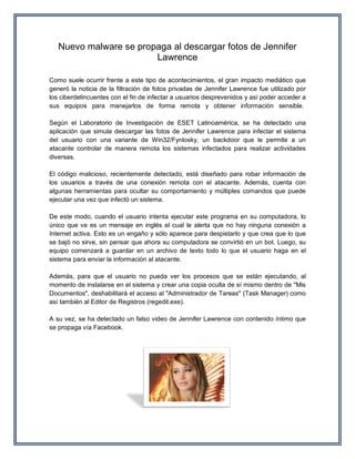 Nuevo malware se propaga al descargar fotos de Jennifer Lawrence Como suele ocurrir frente a este tipo de acontecimientos, el gran impacto mediático que generó la noticia de la filtración de fotos privadas de Jennifer Lawrence fue utilizado por los ciberdelincuentes con el fin de infectar a usuarios desprevenidos y así poder acceder a sus equipos para manejarlos de forma remota y obtener información sensible. Según el Laboratorio de Investigación de ESET Latinoamérica, se ha detectado una aplicación que simula descargar las fotos de Jennifer Lawrence para infectar el sistema del usuario con una variante de Win32/Fynlosky, un backdoor que le permite a un atacante controlar de manera remota los sistemas infectados para realizar actividades diversas. El código malicioso, recientemente detectado, está diseñado para robar información de los usuarios a través de una conexión remota con el atacante. Además, cuenta con algunas herramientas para ocultar su comportamiento y múltiples comandos que puede ejecutar una vez que infectó un sistema. De este modo, cuando el usuario intenta ejecutar este programa en su computadora, lo único que ve es un mensaje en inglés el cual le alerta que no hay ninguna conexión a Internet activa. Esto es un engaño y sólo aparece para despistarlo y que crea que lo que se bajó no sirve, sin pensar que ahora su computadora se convirtió en un bot. Luego, su equipo comenzará a guardar en un archivo de texto todo lo que el usuario haga en el sistema para enviar la información al atacante. Además, para que el usuario no pueda ver los procesos que se están ejecutando, al momento de instalarse en el sistema y crear una copia oculta de sí mismo dentro de "Mis Documentos", deshabilitará el acceso al "Administrador de Tareas" (Task Manager) como así también al Editor de Registros (regedit.exe). A su vez, se ha detectado un falso video de Jennifer Lawrence con contenido íntimo que se propaga vía Facebook. 
 