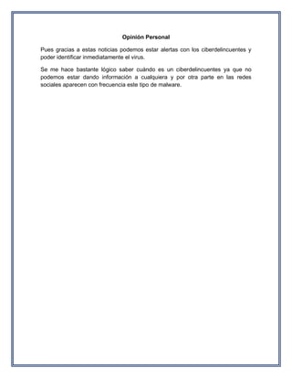 Opinión Personal 
Pues gracias a estas noticias podemos estar alertas con los ciberdelincuentes y poder identificar inmediatamente el virus. 
Se me hace bastante lógico saber cuándo es un ciberdelincuentes ya que no podemos estar dando información a cualquiera y por otra parte en las redes sociales aparecen con frecuencia este tipo de malware. 