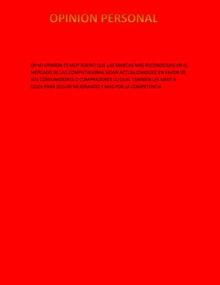 EN MI OPINION ES MUY BUENO QUE LAS MARCAS MAS RECONOCIDAS EN EL
MERCADO DE LAS COMPUTADORAS SIGAN ACTUALIZANDOCE EN FAVOR DE
SUS CONSUMIDORES O COMPRADORES LO CUAL TAMBIEN LES SIRVE A
ELLOS PARA SEGUIR MEJORANDO Y MAS POR LA COMPETENCIA
 