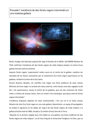  
    Provada l’ existència de dos forats negres intermedis en 
    una mateixa galàxia 




 
Noves imatges del telescopi espacial de raigs X Chandra de la NASA i del XMKM Newton de 
l'ESA  confirmen  l'existència  de  dos  forats  negres  de  mida  mitjana  propers  al  centre  d'una 
galàxia d'esclat estel.lar pròxima.  
Aquests  forats  negres  'supervivents'  eviten  caure  en  el  centre  de  la  galàxia  i  podrien  ser 
exemples  de  les  llavors  necessàries  per  al  creixement  d'un  forat  negre  supermassiu  en  les 
galàxies, incloent el centre de la Via Làctia.  
Durant  diverses  dècades,  els  científics  han  tingut  una  forta  evidència  de  dues  classes 
diferents de forat negre: la varietat de massa estel.lar, amb masses unes deu vegades la del 
Sol,  i  els  supermassius,  situats  al  centre  de  les  galàxies,  que  van  des  centenars  de  milers 
milers a milions de masses solars. Però un misteri s'ha mantingut: què passa amb els forats 
negres intermedis?  
L'evidència  d'aquests  objectes  ha  estat  controvertida,  i  fins  ara  no  hi  va  haver  proves 
fefaents de més d'un forat negre en una sola galàxia. Recentment, un equip d'investigadors 
ha  trobat  la  signatura  en  les  dades  de  raigs‐X  de  dos  forats  negres  de  mida  mitjana  a  la 
galàxia d'esclat estel.lar M82, situada a 12 milions d'anys llum de la Terra.  
"Aquesta  és  la  primera  vegada  que  s'ha  trobat  en  una  galàxia  una  bona  evidència  de  dos 
forats negres de mida mitjana", va dir Hua Feng de la Universitat Tsinghua a la Xina, que va 
 