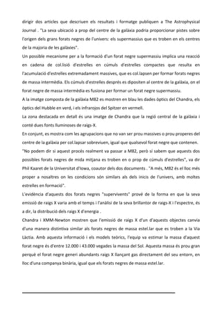 dirigir? dos? articles? que? descriuen? els? resultats? i? formatge? publiquen? a? The? Astrophysical?
Journal?.?"La?seva?ubicaci?a?prop?del?centre?de?la?galxia?podria?proporcionar?pistes?sobre?
l'origen?dels?grans?forats?negres?de?l'univers:?els?supermassius?que?es?troben?en?els?centres?
de?la?majoria?de?les?galxies".??
Un?possible?mecanisme?per?a?la?formaci?d'un?forat?negre?supermassiu?implica?una?reacci?
en? cadena? de? col.lisi? d'estrelles? en? cmuls? d'estrelles? compactes? que? resulta? en?
l'acumulaci?d'estrelles?extremadament?massives,?que?es?col.lapsen?per?formar?forats?negres?
de?massa?intermdia.?Els?cmuls?d'estrelles?desprs?es?dipositen?al?centre?de?la?galxia,?on?el?
forat?negre?de?massa?intermdia?es?fusiona?per?formar?un?forat?negre?supermassiu.??
A?la?imatge?composta?de?la?galxia?M82?es?mostren?en?blau?les?dades?ptics?del?Chandra,?els?
ptics?del?Hubble?en?verd,?i?els?infrarojos?del?Spitzer?en?vermell.??
La? zona? destacada? en? detall? s? una? imatge? de? Chandra? que? la? regi? central? de? la? galxia? i?
cont?dues?fonts?lluminoses?de?raigs\X.??
En?conjunt,?es?mostra?com?les?agrupacions?que?no?van?ser?prou?massives?o?prou?properes?del?
centre?de?la?galxia?per?col.lapsar?sobreviuen,?igual?que?qualsevol?forat?negre?que?contenen.??
"No?podem?dir?si?aquest?procs?realment?va?passar?a?M82,?per?s?sabem?que?aquests?dos?
possibles? forats? negres? de? mida? mitjana? es? troben? en? o? prop? de? cmuls? d'estrelles",? va? dir?
Phil?Kaaret?de?la?Universitat?d'Iowa,?coautor?dels?dos?documents?.?"A?ms,?M82?s?el?lloc?ms?
proper? a? nosaltres? on? les? condicions? sn? similars? als? dels? inicis? de? l'univers,? amb? moltes?
estrelles?en?formaci".??
L'evidncia? d'aquests? dos? forats? negres? "supervivents"? prov? de? la? forma? en? que? la? seva?
emissi?de?raigs?X?varia?amb?el?temps?i?l'anlisi?de?la?seva?brillantor?de?raigs\X?i?l'espectre,?s?
a?dir,?la?distribuci?dels?raigs?X?d'energia?.??
Chandra? i? XMM\Newton? mostren? que? l'emissi? de? raigs? X? d'un? d'aquests? objectes? canvia?
d'una? manera? distintiva? similar? als? forats? negres? de? massa? estel.lar? que? es? troben? a? la? Via?
Lctia.? Amb? aquesta? informaci? i? els? models? terics,? l'equip? va? estimar? la? massa? d'aquest?
forat?negre?s?d'entre?12.000?i?43.000?vegades?la?massa?del?Sol.?Aquesta?massa?s?prou?gran?
perqu?el?forat?negre?generi?abundants?raigs?X?llan?ant?gas?directament?del?seu?entorn,?en?
lloc?d'una?companya?binria,?igual?que?els?forats?negres?de?massa?estel.lar.?
?
?

_________________________________________________?
 