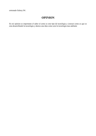 estrenado Galaxy S4.
OPINION
En mi opinion es importante el saber el como es este tipo de tecnologia y conoser como es que se
esta desarrollando la tecnologia y darnos una idea como sera la tecnologia mas adelante
 