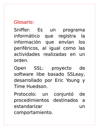 Glosario:
Sniffer: Es un programa
informático que registra la
información que envían los
periféricos, al igual como las
actividades realizadas en un
orden.
Open SSL: proyecto de
software libe basado SSLeay,
desarrollado por Eric Young y
Time Huedson.
Protocolo: un conjuntó de
procedimientos destinados a
estandarizar un
comportamiento.