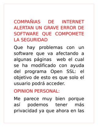 COMPAÑIAS DE INTERNET
ALERTAN UN GRAVE ERROR DE
SOFTWARE QUE COMPOMETE
LA SEGURIDAD
Que hay problemas con un
software que va afectando a
algunas páginas web el cual
se ha modificado con ayuda
del programa Open SSL: el
objetivo de esto es que solo el
usuario podrá acceder.
OPINION PERSONAL:
Me parece muy bien porque
así podemos tener más
privacidad ya que ahora en las