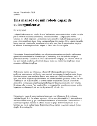 Martes, 23 septiembre 2014 
Robótica 
Una manada de mil robots capaz de 
autoorganizarse 
Enviar por email 
“Adoptad la forma de una estrella de mar” es la simple orden contenida en la señal enviada 
por un robotista mediante luz infrarroja simultáneamente a 1.024 pequeños robots. 
Entonces los robots empiezan a comunicarse unos con otros mediante parpadeos de luz, y 
poco a poco se colocan dando forma a una estrella de cinco puntas. Otras órdenes parecidas 
bastan para que esta singular manada de robots, el primer fruto de un ambicioso proyecto 
de robótica, se autoorganice hasta adoptar la forma colectiva encargada. 
Estos robots, denominados kilobots, son máquinas extremadamente simples, cada una de 
apenas unos centímetros de diámetro, que se sostienen y avanzan mediante tres patas 
parecidas a alfileres. En vez de un único robot altamente complejo, los sencillos robots de 
una gran manada colaboran, ofreciendo de este modo una plataforma simple para forjar 
conductas robóticas complejas. 
De la misma manera que billones de células individuales pueden coordinarse para 
conformar un organismo inteligente, o un grupo de hormigas de cierta clase puede formar 
al sujetarse unas a otras una balsa flotante o un puente para facilitar traslados a través del 
agua, o un millar de pájaros pueden formar una enorme bandada que surca el cielo con una 
coordinación tan exquisita como si se tratase de un único animal volador, los kilobots 
demuestran cómo puede surgir la complejidad a partir de comportamientos muy simples 
llevados a cabo en masa. Para los científicos en computación, también representan un hito 
importante en el desarrollo de una inteligencia artificial colectiva. 
Este enjambre capaz de autoorganizarse fue creado en el laboratorio de la profesora 
Radhika Nagpal, de la Escuela de Ingeniería y Ciencias Aplicadas (SEAS) perteneciente a 
la Universidad Harvard, y que tiene su sede en Boston, Massachusetts, Estados Unidos. El 
equipo de Nagpal ya presentó en febrero pasado un grupo de robots inspirados en las 
termitas, que puede realizar tareas de construcción de manera cooperativa usando formas 
simples de coordinación. 
 