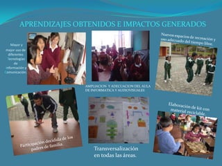 APRENDIZAJES OBTENIDOS E IMPACTOS GENERADOS

    Mayor y
 mejor uso de
   diferentes
  Tecnologías
       de
 Información y
Comunicación.


                        AMPLIACION Y ADECUACION DEL AULA
                        DE INFORMATICA Y AUDIOVISUALES




                            Transversalización
                            en todas las áreas.
 