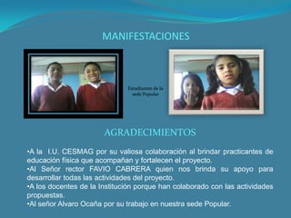 MANIFESTACIONES



                              Estudiantes de la
                                sede Popular




                       AGRADECIMIENTOS
•A la I.U. CESMAG por su valiosa colaboración al brindar practicantes de
educación física que acompañan y fortalecen el proyecto.
•Al Señor rector FAVIO CABRERA quien nos brinda su apoyo para
desarrollar todas las actividades del proyecto.
•A los docentes de la Institución porque han colaborado con las actividades
propuestas.
•Al señor Alvaro Ocaña por su trabajo en nuestra sede Popular.
 