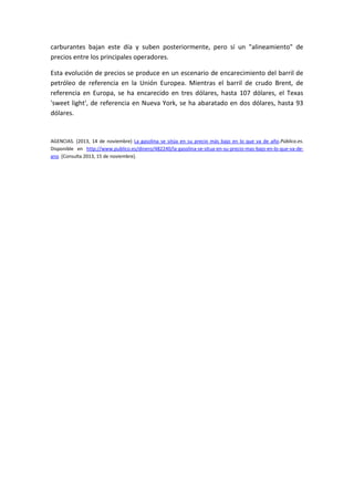 carburantes bajan este día y suben posteriormente, pero sí un "alineamiento" de
precios entre los principales operadores.
Esta evolución de precios se produce en un escenario de encarecimiento del barril de
petróleo de referencia en la Unión Europea. Mientras el barril de crudo Brent, de
referencia en Europa, se ha encarecido en tres dólares, hasta 107 dólares, el Texas
'sweet light', de referencia en Nueva York, se ha abaratado en dos dólares, hasta 93
dólares.

AGENCIAS. (2013, 14 de noviembre) La gasolina se sitúa en su precio más bajo en lo que va de año.Público.es.
Disponible en http://www.publico.es/dinero/482240/la-gasolina-se-situa-en-su-precio-mas-bajo-en-lo-que-va-deano [Consulta 2013, 15 de noviembre].

 