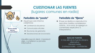 CUESTIONAR LAS FUENTES
(lugares comunes en radio)
 Aquel que solo informa
coberturas:
 Conferencia de prensa
 Comunicados oficiales
 Reuniones de gabinetes
 Declaraciones de funcionarios
Aquellos que sin decir, ni producir
algo, cumplieron su jornada
informativa
 El que se dedica a reproducir lo
que otros medios consideraron
noticia. A lo sumo, le agrega un
comentario explicativo o
interpretativo.
BUSCAR FUENTES
Ir más allá de la fuente oficial o
alternativa
Generar redes
(corresponsales - confidentes
Nunca olvide
que es
“ser periodista”
 