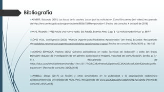 ALIVERTI, Eduardo (2011) Los locos de la azotea. Locos por las noticias en Canal Encuentro [en vídeo] recuperado
de http://encuentro.gob.ar/programas/serie/8056/758?temporada=1 [Fecha de consulta: 4 de abril de 2018]
HAYE, Ricardo (1995) Hacia una nueva radio, Ed. Paidós, Buenos Aires. Cap. 5 “La noticia radiofónica” p. 88-97
LÓPEZ VIGIL, José Ignacio (2005) “Manual Urgante para Radialistas Apasionados” [en línea], Ecuador. Recuperado
de radialistas.net/manual-urgente-para-radialistas-apasionadas-y-apas/ [Fecha de consulta: 09/06/2019] p. 146-150
MORENO ESPINOSA, Pastora (2012) Géneros periodísticos en radio: Técnicas de redacción y estilo [en línea],
EGAUDIM (Equipo de investigación de en género audiovisual e imagen), Facultad de comunicación, Sevilla, p. 77-
114. Recuperado de
https://idus.us.es/xmlui/bitstream/handle/11441/31177/G%C3%A9neros%20period%C3%ADsticos%20en%20radio.pdf?s
equence=1 [Fecha de consulta: 26/08/2018]
ZAMBELLI, Diego (2017) La ficción y otras sonoridades en la publicidad y la propaganda radiofónica
[Videoconferencia] Universidad de Piura, Perú. Recuperado de www.youtube.com/watch?v=tZ-H2-vSmFc [Fecha de
consulta: 24/04/2018]
Bibliografía
 