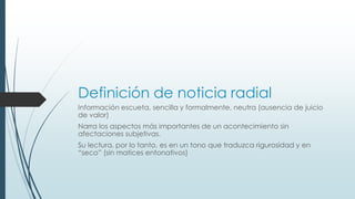 Definición de noticia radial
Información escueta, sencilla y formalmente, neutra (ausencia de juicio
de valor)
Narra los aspectos más importantes de un acontecimiento sin
afectaciones subjetivas.
Su lectura, por lo tanto, es en un tono que traduzca rigurosidad y en
“seco” (sin matices entonativos)
 