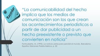 “La comunicabilidad del hecho
implica que los medios de
comunicación son los que crean
los acontecimientos periodísticos a
partir de dar publicidad a un
hecho preexistente o previsto que
convierten en noticia”
Fontcuberta, M. (1993). La noticia: pistas para percibir el mundo. Barcelona,
España: Ediciones Paidós Ibérica, p. 20
 