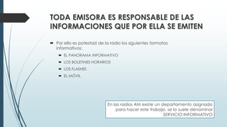 TODA EMISORA ES RESPONSABLE DE LAS
INFORMACIONES QUE POR ELLA SE EMITEN
 Por ello es potestad de la radio los siguientes formatos
informativos:
 EL PANORAMA INFORMATIVO
 LOS BOLETINES HORARIOS
 LOS FLASHES
 EL MÓVIL
En las radios AM existe un departamento asignado
para hacer este trabajo, se lo suele denominar
SERVICIO INFORMATIVO
 