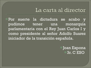 Por suerte la dictadura se acabo y pudimos tener una monarquía parlamentaria con el Rey Juan Carlos I y como presidente al señor Adolfo Suarez iniciador de la transición española.  Joan Espona 3r. C ESO  