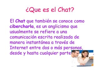 ¿Que es el Chat? El  Chat  que también se conoce como  cibercharla , es un anglicismo que usualmente se refiere a una comunicación escrita realizada de manera instantánea a través de Internet entre dos o más personas, desde y hasta cualquier parte del mundo. 
