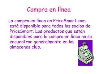 Compra en línea   La compra en línea en PriceSmart.com está disponible para todos los socios de PriceSmart. Los productos que están disponibles para la compra en línea no se encuentran generalmente en los almacenes club. 