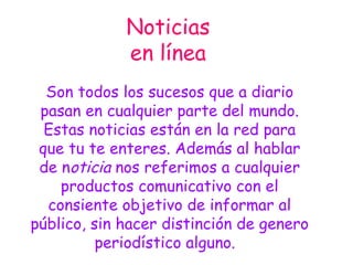 Noticias en línea Son todos los sucesos que a diario pasan en cualquier parte del mundo. Estas noticias están en la red para que tu te enteres. Además al hablar de n oticia  nos referimos a cualquier productos comunicativo con el consiente objetivo de informar al público, sin hacer distinción de genero periodístico alguno.  
