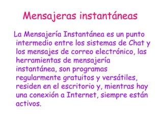 Mensajeras instantáneas   La Mensajería Instantánea es un punto intermedio entre los sistemas de Chat y los mensajes de correo electrónico, las herramientas de mensajería instantánea, son programas regularmente gratuitos y versátiles, residen en el escritorio y, mientras hay una conexión a Internet, siempre están activos. 