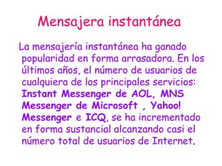Mensajera instantánea   La mensajería instantánea ha ganado popularidad en forma arrasadora. En los últimos años, el número de usuarios de cualquiera de los principales servicios:  Instant Messenger de AOL, MNS Messenger de Microsoft , Yahoo! Messenger  e  ICQ , se ha incrementado en forma sustancial alcanzando casi el número total de usuarios de Internet .  
