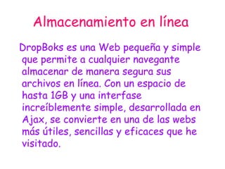 Almacenamiento en línea   DropBoks es una Web pequeña y simple que permite a cualquier navegante almacenar de manera segura sus archivos en línea. Con un espacio de hasta 1GB y una interfase increíblemente simple, desarrollada en Ajax, se convierte en una de las webs más útiles, sencillas y eficaces que he visitado. 