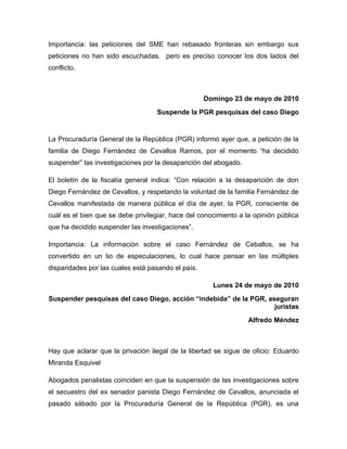 Importancia: las peticiones del SME han rebasado fronteras sin embargo sus
peticiones no han sido escuchadas, pero es preciso conocer los dos lados del
conflicto.



                                                    Domingo 23 de mayo de 2010
                                    Suspende la PGR pesquisas del caso Diego


La Procuraduría General de la República (PGR) informó ayer que, a petición de la
familia de Diego Fernández de Cevallos Ramos, por el momento “ha decidido
suspender” las investigaciones por la desaparición del abogado.

El boletín de la fiscalía general indica: “Con relación a la desaparición de don
Diego Fernández de Cevallos, y respetando la voluntad de la familia Fernández de
Cevallos manifestada de manera pública el día de ayer, la PGR, consciente de
cuál es el bien que se debe privilegiar, hace del conocimiento a la opinión pública
que ha decidido suspender las investigaciones”.

Importancia: La información sobre el caso Fernández de Ceballos, se ha
convertido en un lio de especulaciones, lo cual hace pensar en las múltiples
disparidades por las cuales está pasando el país.

                                                      Lunes 24 de mayo de 2010
Suspender pesquisas del caso Diego, acción “indebida” de la PGR, aseguran
                                                                   juristas
                                                                  Alfredo Méndez



Hay que aclarar que la privación ilegal de la libertad se sigue de oficio: Eduardo
Miranda Esquivel

Abogados penalistas coinciden en que la suspensión de las investigaciones sobre
el secuestro del ex senador panista Diego Fernández de Cevallos, anunciada el
pasado sábado por la Procuraduría General de la República (PGR), es una
 