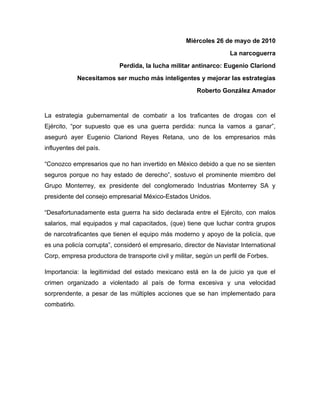 Miércoles 26 de mayo de 2010
                                                                    La narcoguerra
                           Perdida, la lucha militar antinarco: Eugenio Clariond
              Necesitamos ser mucho más inteligentes y mejorar las estrategias
                                                        Roberto González Amador


La estrategia gubernamental de combatir a los traficantes de drogas con el
Ejército, “por supuesto que es una guerra perdida: nunca la vamos a ganar”,
aseguró ayer Eugenio Clariond Reyes Retana, uno de los empresarios más
influyentes del país.

“Conozco empresarios que no han invertido en México debido a que no se sienten
seguros porque no hay estado de derecho”, sostuvo el prominente miembro del
Grupo Monterrey, ex presidente del conglomerado Industrias Monterrey SA y
presidente del consejo empresarial México-Estados Unidos.

“Desafortunadamente esta guerra ha sido declarada entre el Ejército, con malos
salarios, mal equipados y mal capacitados, (que) tiene que luchar contra grupos
de narcotraficantes que tienen el equipo más moderno y apoyo de la policía, que
es una policía corrupta”, consideró el empresario, director de Navistar International
Corp, empresa productora de transporte civil y militar, según un perfil de Forbes.

Importancia: la legitimidad del estado mexicano está en la de juicio ya que el
crimen organizado a violentado al país de forma excesiva y una velocidad
sorprendente, a pesar de las múltiples acciones que se han implementado para
combatirlo.
 