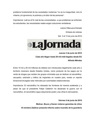 problema fundamental de las sociedades modernas “no es la inseguridad, sino la
miseria y la ignorancia, la pobreza y el dolor de las personas”.

Importancia: cuál es el fin real de las universidades, a que problemas se enfrentan
los estudiantes, las necesidades reales exigen soluciones verdaderas

                                                           Leticia Villanueva Estrada

                                                                   Síntesis de noticias

                                                        Del 3 al 13 de junio de 2010




                                                         Jueves 3 de junio de 2010
                           Cada año llegan hasta 29 mil mdd ilegales desde EU
                                                                     Alfredo Méndez


Entre 19 mil y 29 mil millones de dólares son introducidos ilegalmente cada año a
territorio mexicano desde Estados Unidos, como producto de los pagos por la
venta de drogas que reciben los grupos criminales que se dedican al narcotráfico,
secuestro, extorsión y tráfico de migrantes en nuestro país, revela un reporte
binacional divulgado este miércoles por autoridades estadunidenses.

Importancia: El narcotráfico ha rebasado las fronteras de manera acelerada y a
pesar de que el presidente Felipe Calderón ha declarado la guerra con el
narcotráfico, el narcotráfico sigue adquiriendo poder y las cifras lo demuestran.



                                                        Viernes 4 de junio de 2010
                            Molinar, Bours y Karam violaron garantías de niños
          El ministro Zaldívar presenta informe sobre incendio de la guardería
 