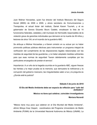 Jesús Aranda


Juan Molinar Horcasitas, quien fue director del Instituto Mexicano del Seguro
Social (IMSS) de 2006 a 2009, y ahora secretario de Comunicaciones y
Transportes; el actual titular del instituto, Daniel Karam Toumeh, y el ex
gobernador de Sonora Eduardo Bours Castelo, encabezan la lista de 14
funcionarios federales, estatales y del municipio de Hermosillo responsables de la
violación grave de garantías individuales que derivaron en la muerte de 49 niños y
lesiones de otros 104, en el incendio de la guardería ABC.

Se atribuye a Molinar Horcasitas y a Karam omisión en su actuar por no haber
promovido políticas públicas efectivas para instrumentar un programa integral de
verificación del cumplimiento de las disposiciones legales relacionadas con las
medidas de seguridad de las guarderías, y no haber adoptado medidas suficientes
para que esas normas de seguridad “fueran debidamente cumplidas por los
particulares encargados de prestar el servicio”.

Importancia: A un año de la tragedia ocurrida en la guardería ABC, siguen frescas
las heridas y la mejor prueba es la memoria, que demuestra la ineficiencia y la
corrupción del gobierno mexicano, las irregularidades salen a luz y la pregunta es
¿Donde está la justicia?



                                                      Sábado 5 de junio de 2010
       El Día del Medio Ambiente debe ser espacio de reflexión para “salir del
                                                                  atolladero”
                        México no tiene qué celebrar, coinciden investigadores
                                                                Mariana Norandi


“México tiene muy poco que celebrar en el Día Mundial del Medio Ambiente”,
afirmó Mireya Ímaz Gispert, coordinadora del Programa Universitario de Medio
Ambiente (PUMA) de la Universidad Nacional Autónoma de México (UNAM). La
 