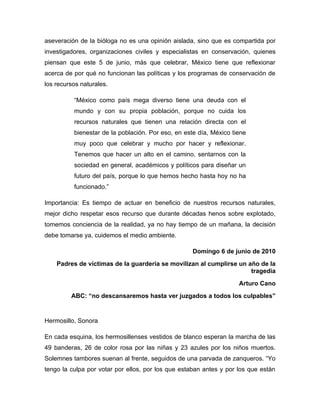 aseveración de la bióloga no es una opinión aislada, sino que es compartida por
investigadores, organizaciones civiles y especialistas en conservación, quienes
piensan que este 5 de junio, más que celebrar, México tiene que reflexionar
acerca de por qué no funcionan las políticas y los programas de conservación de
los recursos naturales.

          “México como país mega diverso tiene una deuda con el
          mundo y con su propia población, porque no cuida los
          recursos naturales que tienen una relación directa con el
          bienestar de la población. Por eso, en este día, México tiene
          muy poco que celebrar y mucho por hacer y reflexionar.
          Tenemos que hacer un alto en el camino, sentarnos con la
          sociedad en general, académicos y políticos para diseñar un
          futuro del país, porque lo que hemos hecho hasta hoy no ha
          funcionado.”

Importancia: Es tiempo de actuar en beneficio de nuestros recursos naturales,
mejor dicho respetar esos recurso que durante décadas henos sobre explotado,
tomemos conciencia de la realidad, ya no hay tiempo de un mañana, la decisión
debe tomarse ya, cuidemos el medio ambiente.

                                                    Domingo 6 de junio de 2010
    Padres de víctimas de la guardería se movilizan al cumplirse un año de la
                                                                     tragedia
                                                                    Arturo Cano
         ABC: “no descansaremos hasta ver juzgados a todos los culpables”


Hermosillo, Sonora

En cada esquina, los hermosillenses vestidos de blanco esperan la marcha de las
49 banderas, 26 de color rosa por las niñas y 23 azules por los niños muertos.
Solemnes tambores suenan al frente, seguidos de una parvada de zanqueros. “Yo
tengo la culpa por votar por ellos, por los que estaban antes y por los que están
 
