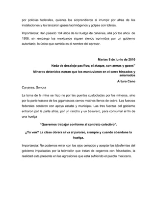por policías federales, quienes los sorprendieron al irrumpir por atrás de las
instalaciones y les lanzaron gases lacrimógenos y golpes con toletes.

Importancia: Han pasado 104 años de la Huelga de cananea, allá por los años de
1906, sin embargo los mexicanos siguen siendo oprimidos por un gobierno
autoritario, lo único que cambia es el nombre del opresor.




                                                        Martes 8 de junio de 2010
                     Nada de desalojo pacífico; el ataque, con armas y gases”
        Mineros detenidos narran que los mantuvieron en el cerro hincados y
                                                                 amarrados
                                                                        Arturo Cano
Cananea, Sonora

La toma de la mina se hizo no por las puertas custodiadas por los mineros, sino
por la parte trasera de los gigantescos cerros mochos llenos de cobre. Las fuerzas
federales contaron con apoyo estatal y municipal. Las tres fuerzas del gobierno
entraron por la parte atrás, por un rancho y un basurero, para consumar el fin de
una huelga

             “Queremos trabajar conforme al contrato colectivo”.

  ¿Ya ven? La clase obrera sí va al paraíso, siempre y cuando abandone la
                                     huelga.

Importancia: No podemos mirar con los ojos cerrados y aceptar las blasfemias del
gobierno impulsadas por la televisión que tratan de cegarnos con falsedades, la
realidad esta presente en las agresiones que está sufriendo el pueblo mexicano.
 